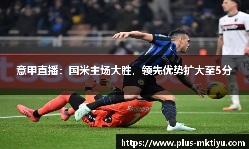 意甲直播：国米主场大胜，领先优势扩大至5分