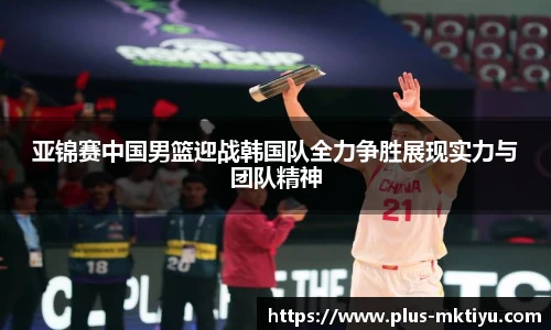 亚锦赛中国男篮迎战韩国队全力争胜展现实力与团队精神