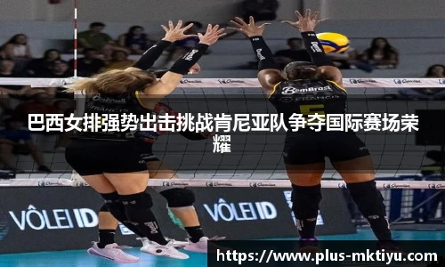 巴西女排强势出击挑战肯尼亚队争夺国际赛场荣耀