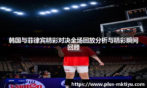 韩国与菲律宾精彩对决全场回放分析与精彩瞬间回顾